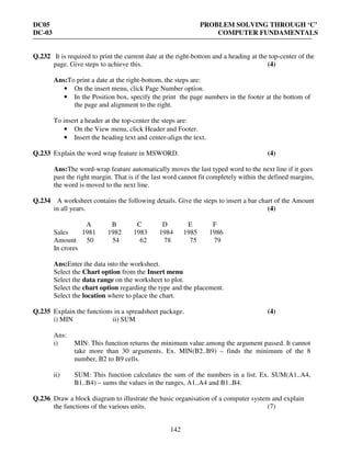 DC05 PROBLEM SOLVING THROUGH ‘C’
DC-03 COMPUTER FUNDAMENTALS
142
Q.232 It is required to print the current date at the right-bottom and a heading at the top-center of the
page. Give steps to achieve this. (4)
Ans:To print a date at the right-bottom, the steps are:
• On the insert menu, click Page Number option.
• In the Position box, specify the print the page numbers in the footer at the bottom of
the page and alignment to the right.
To insert a header at the top-center the steps are:
• On the View menu, click Header and Footer.
• Insert the heading text and center-align the text.
Q.233 Explain the word wrap feature in MSWORD. (4)
Ans:The word-wrap feature automatically moves the last typed word to the next line if it goes
past the right margin. That is if the last word cannot fit completely within the defined margins,
the word is moved to the next line.
Q.234 A worksheet contains the following details. Give the steps to insert a bar chart of the Amount
in all years. (4)
A B C D E F
Sales 1981 1982 1983 1984 1985 1986
Amount 50 54 62 78 75 79
In crores
Ans:Enter the data into the worksheet.
Select the Chart option from the Insert menu
Select the data range on the worksheet to plot.
Select the chart option regarding the type and the placement.
Select the location where to place the chart.
Q.235 Explain the functions in a spreadsheet package. (4)
i) MIN ii) SUM
Ans:
i) MIN: This function returns the minimum value among the argument passed. It cannot
take more than 30 arguments. Ex. MIN(B2..B9) – finds the minimum of the 8
number, B2 to B9 cells.
ii) SUM: This function calculates the sum of the numbers in a list. Ex. SUM(A1..A4,
B1..B4) – sums the values in the ranges, A1..A4 and B1..B4.
Q.236 Draw a block diagram to illustrate the basic organisation of a computer system and explain
the functions of the various units. (7)
 
