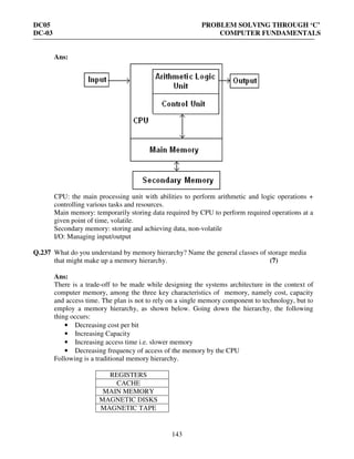DC05 PROBLEM SOLVING THROUGH ‘C’
DC-03 COMPUTER FUNDAMENTALS
143
Ans:
CPU: the main processing unit with abilities to perform arithmetic and logic operations +
controlling various tasks and resources.
Main memory: temporarily storing data required by CPU to perform required operations at a
given point of time, volatile.
Secondary memory: storing and achieving data, non-volatile
I/O: Managing input/output
Q.237 What do you understand by memory hierarchy? Name the general classes of storage media
that might make up a memory hierarchy. (7)
Ans:
There is a trade-off to be made while designing the systems architecture in the context of
computer memory, among the three key characteristics of memory, namely cost, capacity
and access time. The plan is not to rely on a single memory component to technology, but to
employ a memory hierarchy, as shown below. Going down the hierarchy, the following
thing occurs:
• Decreasing cost per bit
• Increasing Capacity
• Increasing access time i.e. slower memory
• Decreasing frequency of access of the memory by the CPU
Following is a traditional memory hierarchy.
REGISTERS
CACHE
MAIN MEMORY
MAGNETIC DISKS
MAGNETIC TAPE
 