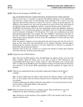DC05 PROBLEM SOLVING THROUGH ‘C’
DC-03 COMPUTER FUNDAMENTALS
145
Q.241 What are the advantages of EBCDIC code?
Ans :EXTENDED BINARY CODED DECIMAL INTERCHANGE CODE (EBCDIC)
Using an 8-bit code, it is possible to represent 256 different characters or bit combinations.
This provides a unique code for each decimal value 0 through 9 (for a total of 10), each
uppercase and lowercase letter (for a total of 52), and for a variety of special characters. In
addition to four numeric bits, four zone bit positions are used in 8-bit code. Each group of
the eight bits makes up one alphabetic, numeric, or special character and is called a byte.
In EBCDIC, the bit pattern 1100 is the zone combination used for the alphabetic characters
A through I, 11 0 1 is used for the characters J through R, and 111 0 is the zone combination
used for characters S through Z. The bit pattern 1111 is the zone combination used when
representing decimal digits. For example, the code 11000001 is equivalent to the letter A;
the code 11110001 is equivalent to the decimal digit 1. Other zone combinations are used
when forming special characters. Not all of the 256 combinations of 8-bit code have been
assigned characters.
Since one numeric character can be represented and stored using only four bits (8-4-2-1),
using an 8-bit code allows the representation of two numeric characters (decimal digits).
Representing two numeric characters in one byte (eight bits) is referred to as packing or
packed data. By packing data (numeric
characters only) in this way, it allows us to conserve the amount of storage space required,
and at the same time, increases processing speed.
Q.242 Explain the rules of BCD addition.
Ans : The rules for BCD addition: First, the BCD digits are added as if they were two 4-bit
binary numbers. When the binary sum is less than or equal to 1001 (decimal 9), the
corresponding BCD digit sum is correct. However, when the binary sum is greater than
1001, we obtain an invalid BCD result. The addition of binary 0110 (decimal 6) to the binary
sum converts it to the correct BCD representation and also produces an output carry as
required.
Q.243 What do you understand by direct and indirect addressing? Explain with the help of
examples. (7)
Ans : In direct addressing, the address field contains the effective address of the operand:
EA = A. So it requires only one memory reference and no calculations. The address space is
very limited.
In indirect addressing, the address field refer to the address of a word in the memory which
in turn contains a full-length address of the operand.
EA = (A) ( ): contents of
Q.244 What are I/O devices necessary for a computer system. Why are I/O devices very slow
compared to the speed of primary storage and CPU. (7)
Ans : I/O devices are the interfaces of the computer / CPU to the outside world, be it other
systems or human users.
 