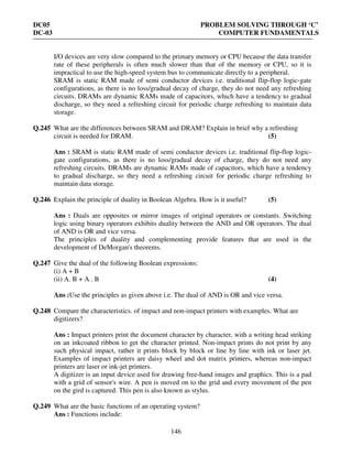 DC05 PROBLEM SOLVING THROUGH ‘C’
DC-03 COMPUTER FUNDAMENTALS
146
I/O devices are very slow compared to the primary memory or CPU because the data transfer
rate of these peripherals is often much slower than that of the memory or CPU, so it is
impractical to use the high-speed system bus to communicate directly to a peripheral.
SRAM is static RAM made of semi conductor devices i.e. traditional flip-flop logic-gate
configurations, as there is no loss/gradual decay of charge, they do not need any refreshing
circuits. DRAMs are dynamic RAMs made of capacitors, which have a tendency to gradual
discharge, so they need a refreshing circuit for periodic charge refreshing to maintain data
storage.
Q.245 What are the differences between SRAM and DRAM? Explain in brief why a refreshing
circuit is needed for DRAM. (5)
Ans : SRAM is static RAM made of semi conductor devices i.e. traditional flip-flop logic-
gate configurations, as there is no loss/gradual decay of charge, they do not need any
refreshing circuits. DRAMs are dynamic RAMs made of capacitors, which have a tendency
to gradual discharge, so they need a refreshing circuit for periodic charge refreshing to
maintain data storage.
Q.246 Explain the principle of duality in Boolean Algebra. How is it useful? (5)
Ans : Duals are opposites or mirror images of original operators or constants. Switching
logic using binary operators exhibits duality between the AND and OR operators. The dual
of AND is OR and vice versa.
The principles of duality and complementing provide features that are used in the
development of DeMorgan's theorems.
Q.247 Give the dual of the following Boolean expressions:
(i) A + B
(ii) A. B + A . B (4)
Ans :Use the principles as given above i.e. The dual of AND is OR and vice versa.
Q.248 Compare the characteristics. of impact and non-impact printers with examples. What are
digitizers?
Ans : Impact printers print the document character by character, with a writing head striking
on an inkcoated ribbon to get the character printed. Non-impact prints do not print by any
such physical impact, rather it prints block by block or line by line with ink or laser jet.
Examples of impact printers are daisy wheel and dot matrix printers, whereas non-impact
printers are laser or ink-jet printers.
A digitizer is an input device used for drawing free-hand images and graphics. This is a pad
with a grid of sensor's wire. A pen is moved on to the grid and every movement of the pen
on the gird is captured. This pen is also known as stylus.
Q.249 What are the basic functions of an operating system?
Ans : Functions include:
 