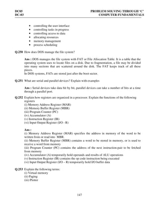 DC05 PROBLEM SOLVING THROUGH ‘C’
DC-03 COMPUTER FUNDAMENTALS
147
• controlling the user interface
• controlling tasks in progress
• controlling access to data
• allocating resources
• memory management
• process scheduling
Q.250 How does DOS manage the file system?
Ans : DOS manages the file system with FAT or File Allocation Table. It is a table that the
operating system uses to locate files on a disk. Due to fragmentation, a file may be divided
into many sections that are scattered around the disk. The FAT keeps track of all these
pieces.
In DOS systems, FATs are stored just after the boot sector.
Q.251 What are serial and parallel devices? Explain with examples
Ans : Serial devices take data bit by bit, parallel devices can take a number of bits at a time
through a parallel port.
Q.252 Explain how registers are organized in a processor. Explain the functions of the following
registers
(i) Memory Address Register (MAR)
(ii) Memory Buffer Register (MBR)
(iii) Program Counter (PC)
(iv) Accumulator (A)
(v) Instruction Register (IR)
(vi) Input Output Register (I/O - R)
Ans :
(i) Memory Address Register (MAR) specifies the address in memory of the word to be
written from or read into MBR.
(ii) Memory Buffer Register (MBR) contains a word to be stored in memory, or is used to
receive a word from memory
(iii) Program Counter (PC) contains the address of the next instruction-pair to be fetched
from memory
(iv) Accumulator (A) temporarily hold operands and results of ALU operations
(v) Instruction Register (IR) contains the op code instruction being executed
(vi) Input Output Register (I/O – R) temporarily hold I/O buffer data
Q.253 Explain the following terms:
(i) Virtual memory
(ii) Paging
(iii) Plotter
 
