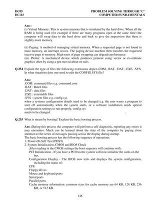 DC05 PROBLEM SOLVING THROUGH ‘C’
DC-03 COMPUTER FUNDAMENTALS
148
Ans :
(i) Virtual Memory: This is system memory that is simulated by the hard drive. When all the
RAM is being used (for example if there are many programs open at the same time) the
computer will swap data to the hard drive and back to give the impression that there is
slightly more memory.
(ii) Paging: A method of managing virtual memory. When a requested page is not found in
main memory, an interrupt occurs. The paging device machine then transfers the requested
inactive page to memory. High rates of page swapping can degrade performance.
(iii) Plotter: A mechanical device which produces printout using vector or co-ordinate
graphics often by using a pen moved about on rails.
Q.254 Explain the type of files the following extensions depict-.COM, .BAT, .DAT, .EXE, .SYS.
In what situations does one need to edit the CONFIG.SYS file?
Ans:
.COM: command files e.g. command.com
.BAT : Batch files
.DAT : data files
.EXE : executable files
.SYS : system files e.g. config.sys
when a systems configuration details need to be changed e.g. the user wants a program to
start off automatically when the system starts, or a software installation needs special
configuration settings to run properly, config.sys
needs to be changed. .
Q.255 What is meant by booting? Explain the basic booting process.
Ans :During this process the computer will perform a self-diagnostic, reporting any errors it
may encounter. Much can be learned about the state of the computer by paying close
attention to the series of messages passing across the display during startup.
The basic booting process has the following sequence of operations:
1. Power-On Self Test (POST)
2. System Initialization, CMOS and BIOS Check
After reading in the CMOS settings the boot sequence will continue with:
PCI Initialization - If you have a PCI bus the system will now initialize the cards on the
bus.
Configuration Display - The BIOS now tests and displays the system configuration,
including the status of:
CPU
Floppy drives
Mouse and keyboard ports
Serial ports
Parallel ports
Cache memory information: common sizes for cache memory are 64 KB, 128 KB, 256
KB, or 512 KB.
 
