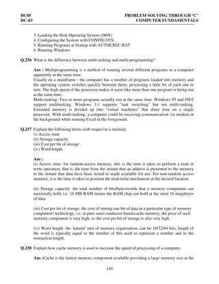 DC05 PROBLEM SOLVING THROUGH ‘C’
DC-03 COMPUTER FUNDAMENTALS
149
3. Loading the Disk Operating System (DOS)
4. Configuring the System with CONFIG.SYS
5. Running Programs at Startup with AUTOEXEC.BAT
6. Running Windows
Q.256 What is the difference between multi-tasking and multi-programming?
Ans : Multiprogramming is a method of running several different programs in a computer
apparently at the same time.
Usually on a mainframe - the computer has a number of programs loaded into memory and
the operating system switches quickly between them, processing a little bit of each one in
turn. The high speed of the processor makes it seem like more than one program is being run
at the same time.
Multi-tasking: Two or more programs actually run at the same time. Windows 95 and OS/2
support multitasking. Windows 3.1 supports "task switching" but not multi-tasking.
Extended memory is divided up into "virtual machines" that share time on a single
processor. With multi-tasking, a computer could be receiving communication via modem in
the background while running Excel in the foreground.
Q.257 Explain the following terms with respect to a memory
(i) Access time
(ii) Storage capacity
(iii) Cost per bit of storage
(iv) Word length.
Ans :
(i) Access time: for random-access memory, this is the time it takes to perform a read or
write operation, that is, the time from the instant that an address is presented to the memory
to the instant that data have been stored or made available for use. For non-random access
memory, it is the time it takes to position the read-write mechanism at the desired location.
(ii) Storage capacity: the total number of bits/bytes/words that a memory component can
maximally hold, i.e. 16 MB RAM means the RAM chip can hold at the most 16 megabytes
of data.
(iii) Cost per bit of storage: the cost of storing one bit of data in a particular type of memory
component! technology, i.e. in pure semi-conductor based cache memory, the price of such
memory component is very high, so the cost per bit of storage is also very high.
(iv) Word length: the 'natural' unit of memory organisation, can be 16/32/64 bits, length of
the word is typically equal to the number of bits used to represent a number and to the
instruction length.
Q.258 Explain how cache memory is used to increase the speed of processing of a computer.
Ans :Cache is the fastest memory component available providing a large memory size at the
 