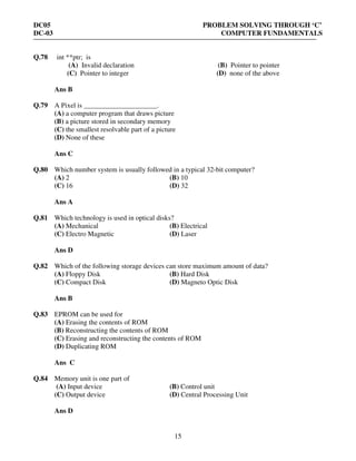 DC05 PROBLEM SOLVING THROUGH ‘C’
DC-03 COMPUTER FUNDAMENTALS
15
Q.78 int **ptr; is
(A) Invalid declaration (B) Pointer to pointer
(C) Pointer to integer (D) none of the above
Ans B
Q.79 A Pixel is _____________________.
(A) a computer program that draws picture
(B) a picture stored in secondary memory
(C) the smallest resolvable part of a picture
(D) None of these
Ans C
Q.80 Which number system is usually followed in a typical 32-bit computer?
(A) 2 (B) 10
(C) 16 (D) 32
Ans A
Q.81 Which technology is used in optical disks?
(A) Mechanical (B) Electrical
(C) Electro Magnetic (D) Laser
Ans D
Q.82 Which of the following storage devices can store maximum amount of data?
(A) Floppy Disk (B) Hard Disk
(C) Compact Disk (D) Magneto Optic Disk
Ans B
Q.83 EPROM can be used for
(A) Erasing the contents of ROM
(B) Reconstructing the contents of ROM
(C) Erasing and reconstructing the contents of ROM
(D) Duplicating ROM
Ans C
Q.84 Memory unit is one part of
(A) Input device (B) Control unit
(C) Output device (D) Central Processing Unit
Ans D
 