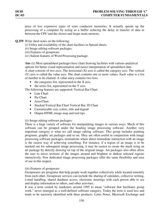 DC05 PROBLEM SOLVING THROUGH ‘C’
DC-03 COMPUTER FUNDAMENTALS
150
price of less expensive types of semi conductor memories. It actually speeds up the
processing of a computer by acting as a buffer reducing the delay in transfer of data in
between the CPU and the slower and larger main memory.
Q.259 Write short notes on the following:
(i) Utility and availability of the chart facilities in Spread sheets.
(ii) Image editing software packages.
(iii) Features of groupware.
(iv) Salient features of Word Processing package.
Ans :(i) Most spreadsheet packages have chart drawing facilities with various analytical
options for better visual representation and easier interpretation of spreadsheet data.
A chart consists of two axes. The horizontal (X) axis is called the category axis. The vertical
(Y) axis is called the value axis. The chart contains one or more values. Each value is a list
of number to be charted. A value entry contains two lists:
• the categories list, represented in the X axis.
• the series list, represented on the Y axis.
The following features are supported: Vertical Bar Chart
• Line Chart
• Pie Chart
• Area Chart
• Stacked Vertical Bar Chart Vertical Bar 3D Chart
• Customizable size, colors, title and legend
• Output HTML image map and tool tips
(ii) Image editing software packages:
There is a huge variety of software for manipulating images in various ways. Much of this
software can be grouped under the heading image processing software. Another very
important category is what we call image editing software. This group includes painting
programs, graphic art packages and so on. They are often useful in conjunction with image
processing software packages, insituations where direct immediate interaction with an image
is the easiest way of achieving something. For instance, if a region of an image is to be
masked out for subsequent image processing, it may be easiest to create the mask using an
art package by directly drawing on top of the original image. Art packages also often allow
the user to move sections of the images around and brighten or darken selected regions
interactively. Few dedicated image processing packages offer the same flexibility and ease
of use in this respect.
(iii) Features of groupware:
Groupwares are programs that help people work together collectively while located remotely
from each other. Groupware services can include the sharing of calendars, collective writing,
e-mail handling, shared database access, electronic meetings with each person able to see
and display information to others, and other activities.
It was a term coined by marketers around 1995 to mean "software that facilitates group
work," never emerged as a well-defined software category. Today the term is used less and
tends to be narrowly identified with three products: Lotus Notes, Microsoft Exchange and
 