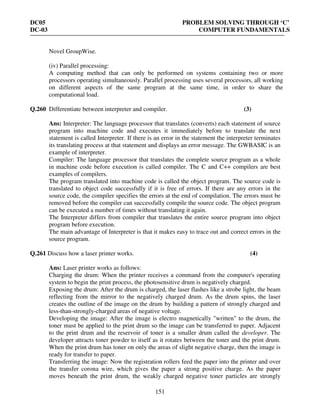DC05 PROBLEM SOLVING THROUGH ‘C’
DC-03 COMPUTER FUNDAMENTALS
151
Novel GroupWise.
(iv) Parallel processing:
A computing method that can only be performed on systems containing two or more
processors operating simultaneously. Parallel processing uses several processors, all working
on different aspects of the same program at the same time, in order to share the
computational load.
Q.260 Differentiate between interpreter and compiler. (3)
Ans: Interpreter: The language processor that translates (converts) each statement of source
program into machine code and executes it immediately before to translate the next
statement is called Interpreter. If there is an error in the statement the interpreter terminates
its translating process at that statement and displays an error message. The GWBASIC is an
example of interpreter.
Compiler: The language processor that translates the complete source program as a whole
in machine code before execution is called compiler. The C and C++ compilers are best
examples of compilers.
The program translated into machine code is called the object program. The source code is
translated to object code successfully if it is free of errors. If there are any errors in the
source code, the compiler specifies the errors at the end of compilation. The errors must be
removed before the compiler can successfully compile the source code. The object program
can be executed a number of times without translating it again.
The Interpreter differs from compiler that translates the entire source program into object
program before execution.
The main advantage of Interpreter is that it makes easy to trace out and correct errors in the
source program.
Q.261 Discuss how a laser printer works. (4)
Ans: Laser printer works as follows:
Charging the drum: When the printer receives a command from the computer's operating
system to begin the print process, the photosensitive drum is negatively charged.
Exposing the drum: After the drum is charged, the laser flashes like a strobe light, the beam
reflecting from the mirror to the negatively charged drum. As the drum spins, the laser
creates the outline of the image on the drum by building a pattern of strongly charged and
less-than-strongly-charged areas of negative voltage.
Developing the image: After the image is electro magnetically "written" to the drum, the
toner must be applied to the print drum so the image can be transferred to paper. Adjacent
to the print drum and the reservoir of toner is a smaller drum called the developer. The
developer attracts toner powder to itself as it rotates between the toner and the print drum.
When the print drum has toner on only the areas of slight negative charge, then the image is
ready for transfer to paper.
Transferring the image: Now the registration rollers feed the paper into the printer and over
the transfer corona wire, which gives the paper a strong positive charge. As the paper
moves beneath the print drum, the weakly charged negative toner particles are strongly
 