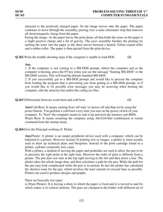 DC05 PROBLEM SOLVING THROUGH ‘C’
DC-03 COMPUTER FUNDAMENTALS
152
attracted to the positively charged paper. So the image moves onto the paper. The paper
continues to move through the assembly, passing over a static eliminator strip that removes
all electromagnetic charge from the paper.
Fusing the image: As the paper leaves the print drum, all that holds the toner on the paper is
a slight positive charge and a bit of gravity. The juser assembly finishes the printing by
melting the toner into the paper as the sheet moves between a heated, Teflon coated roller
and a rubber roller. The paper is then ejected from the print device.
Q 262 Write the trouble shooting steps if the computer is unable to load DOS. (2)
Ans.
1. If the computer is not coming to a MS-DOS prompt, reboot the computer and as the
computer is booting, press the F5 key when you see the message "Starting MS-DOS" or the
MS-DOS version. This will load the default standard MS-DOS.
2. If you successfully get to a MS-DOS prompt and would like to prevent the computer
from loading the program that is preventing you from getting to a MS-DOS prompt, or if
you would like to fix possible error messages you may be receiving when booting the
computer, edit the autoexec.bat and/or the config.sys files.
Q.263 Differentiate between warm boot and cold boot. (3)
Ans:Cold Boot: It means starting from 'off state' or 'power off and than on by using the
power button. You perform a cold boot every time you turn on the power switch of your
computer. To "boot" the computer means to start it up and reset the memory and BIOS.
Warm Boot: It means restarting the computer using Alt+Ctrl+Del combination or restart
command from the startup menu.
Q.264 Give the Principal working of Plotter
Ans:Plotter: A plotter is an output peripheral device used with a computer, which can be
linkened to a printer. However instead of printing text or images, a plotter is more usually
used to draw up technical plans and blueprints. Instead of the print cartridge found in a
printer, a plotter commonly uses a pen.
With a plotter, a method of moving the paper and penholder are used to allow the pen to be
in precisely the right point at the right time. However the order of print is different from a
printer. The pen does not start at the top right moving to the left and then down a line. The
plotter takes the whole image data, and then calculates a path for the pen. While the path for
the pen may look complicated while the pen is in motion, In fact the plotter has calculated
the shortest route for the pen, which involves the least amount of crossed lines as possible.
Plotters are used to produce designs and graphs.
There are basically two types:
a) Drum Plotters: It is having a drum in which the paper is fixed and it is moved to and fro
which makes it in vertical motions. The pens are clamped in the holder with different set of
 