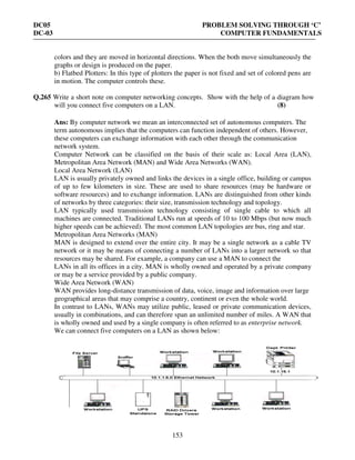 DC05 PROBLEM SOLVING THROUGH ‘C’
DC-03 COMPUTER FUNDAMENTALS
153
colors and they are moved in horizontal directions. When the both move simultaneously the
graphs or design is produced on the paper.
b) Flatbed Plotters: In this type of plotters the paper is not fixed and set of colored pens are
in motion. The computer controls these.
Q.265 Write a short note on computer networking concepts. Show with the help of a diagram how
will you connect five computers on a LAN. (8)
Ans: By computer network we mean an interconnected set of autonomous computers. The
term autonomous implies that the computers can function independent of others. However,
these computers can exchange information with each other through the communication
network system.
Computer Network can be classified on the basis of their scale as: Local Area (LAN),
Metropolitan Area Network (MAN) and Wide Area Networks (WAN).
Local Area Network (LAN)
LAN is usually privately owned and links the devices in a single office, building or campus
of up to few kilometers in size. These are used to share resources (may be hardware or
software resources) and to exchange information. LANs are distinguished from other kinds
of networks by three categories: their size, transmission technology and topology.
LAN typically used transmission technology consisting of single cable to which all
machines are connected. Traditional LANs run at speeds of 10 to 100 Mbps (but now much
higher speeds can be achieved). The most common LAN topologies are bus, ring and star.
Metropolitan Area Networks (MAN)
MAN is designed to extend over the entire city. It may be a single network as a cable TV
network or it may be means of connecting a number of LANs into a larger network so that
resources may be shared. For example, a company can use a MAN to connect the
LANs in all its offices in a city. MAN is wholly owned and operated by a private company
or may be a service provided by a public company.
Wide Area Network (WAN)
WAN provides long-distance transmission of data, voice, image and information over large
geographical areas that may comprise a country, continent or even the whole world.
In contrast to LANs, WANs may utilize public, leased or private communication devices,
usually in combinations, and can therefore span an unlimited number of miles. A WAN that
is wholly owned and used by a single company is often referred to as enterprise network.
We can connect five computers on a LAN as shown below:
 
