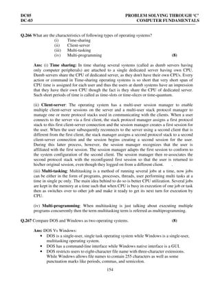 DC05 PROBLEM SOLVING THROUGH ‘C’
DC-03 COMPUTER FUNDAMENTALS
154
Q.266 What are the characteristics of following types of operating systems?
(i) Time-sharing
(ii) Client-server
(iii) Multi-tasking
(iv) Multi-programming (8)
Ans: (i) Time sharing: In time sharing several systems (called as dumb servers having
only computer peripherals) are attached to a single dedicated server having own CPU.
Dumb servers share the CPU of dedicated server, as they don't have their own CPUs. Every
action or command in Time-sharing operating systems is so short that very short span of
CPU time is assigned for each user and thus the users at dumb systems have an impression
that they have their own CPU though the fact is they share the CPU of dedicated server.
Such short periods of time is called as time-slots or time-slices or time-quantum.
(ii) Client-server: The operating system has a multi-user session manager to enable
multiple client-server sessions on the server and a multi-user stack protocol manager to
manage one or more protocol stacks used in communicating with the clients. When a user
connects to the server via a first client, the stack protocol manager assigns a first protocol
stack to this first client-server connection and the session manager creates a first session for
the user. When the user subsequently reconnects to the server using a second client that is
different from the first client, the stack manager assigns a second protocol stack to a second
client-server connection and the session begins creating a second session for the user.
During this latter process, however, the session manager recognizes that the user is
affiliated with the first session. The session manager adapts the first session to conform to
the system configuration of the second client. The session manager then re-associates the
second protocol stack with the reconfigured first session so that the user is returned to
his/her original session, even though they logged on from a different client. .
(iii) Multi-tasking: Multitasking is a method of running several jobs at a time, now jobs
can be either in the form of programs, processes, threads, user performing multi tasks at a
time in single pc only. The main idea behind to do so is better CPU utilization. Several jobs
are kept in the memory at a time such that when CPU is busy in execution of one job or task
then as switches over to other job and make it ready to get its next turn for execution by
CPU.
(iv) Multi-programming: When multitasking is just talking about executing multiple
programs concurrently then the term multitasking term is referred as multiprogramming.
Q.267 Compare DOS and Windows as two operating systems. (8)
Ans: DOS Vs Windows:
• DOS is a single-user, single task operating system while Windows is a single-user,
multitasking operating system.
• DOS has a command-line interface while Windows native interface is a GUI.
• DOS restricts users to eight-character file name with three-character extensions.
While Windows allows file names to contain 255 characters as well as some
punctuation marks like periods, commas, and semicolon.
 