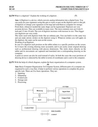 DC05 PROBLEM SOLVING THROUGH ‘C’
DC-03 COMPUTER FUNDAMENTALS
156
Q.270 What is a digitizer? Explain the working of a digitizer. (7)
Ans: A Digitizer is a device, which converts analog information into a digital form. You
can easily do your signatures using this pen or styles or pen on the digitizer and it is the job
of digitizer or change your signatures in bit map and send them to computer for storage.
From there, whenever needed the same shape can be regenerated. Digitizers are very
accurate devices. They are available in many sizes. The most common sizes are 6 into 8
inch and 12 into 18 inch. The cost of digitizer increases with increase in size. Thus bigger
size digitizers are very costly.
The styles used with digitizer looks like an ordinary pen. You can hold it in the same way
and can make artistic strokes on the digitizer using it. Whatever strokes you will apply on
the digitizer, the same can be seen on the screen.
Working of an Digitizer:
In case of a digitizer each position on the tablet relates to a specific position on the screen.
So it traces the existing drawing more accurately and it can easily create original drawing
such as architectural drawing with precise dimensions. The styles draws directly on the
tablet and its movements are captured and translated into a corresponding drawing on the
computer.
A puck or cursor can also be used instead of styles. In both the cases the exact positions of
drawing device is detected by the tablet in terms of coordinates and is sent to the computer.
Q.271 With the help of a block diagram, explain the basic organization of a computer system.
(8)
Ans: Basic Computer Organization: In Computer System, different parts of a computer are
organized in such a way that, it helps to perform various operations to complete the given
specific task. There are five basic operations. They are:
1. Inputting
2. Outputting
3. Control unit
4. Storage unit
5. Processing
 
