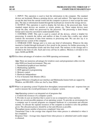 DC05 PROBLEM SOLVING THROUGH ‘C’
DC-03 COMPUTER FUNDAMENTALS
157
1. INPUT: This operation is used to feed the information in the computer. The standard
devices are keyboard, Mouse-a pointing device, and card redirect. The input devices must
accept the data from the outside world and the computer to process it must accept the same
data. The data or information feuded through the keyboard are stored in the storage device.
2. OUTPUT: This operation is used to display the fed data or the processed data. Some
standard output devices are monitor or screen, printer, etc. These output devices must
accept the data, which was processed by the processor. The processing is done binary
format and it must be converted to understandable form.
3. CONTROL UNIT: This unit is used to control all the devices, which is helpful for
processing. It controls the inflow and outflow of data. It works like a traffic cop, which
controls the movement of data from memory to processing unit. We can also say it as
central nervous system of the computer.
4. STORAGE UNIT: Storage unit is to store any kind of information. Whatever the data
inserted or feeded through keyboard is first stored in the memory for further processing. It
must store the intermediate results and also final result. The memory in the storage unit is
divided in the form of cells. Each and every cell has its address. Memory is divided in two
types: RAM and ROM.
Q.272 Give three advantages of windows over DOS operating environment. (6)
Ans: There are numerous advantages for windows users and programmers alike over the
older DOS text based environment. They are:
1. Standardized graphical user interface
2. Multitasking capability
3. OOP approach in programming
4. Memory control
5. Hardware Independence
6. Use of dynamic link libraries (DLL)
Biggest Different is Graphical user interface and Multimedia feature both are support by
Window, not MS-DOS. <Also see Ans7a, June 2004>
Q.273 What is an operating system? Explain how throughput, turnaround time and response time are
used to measure the overall performance of a computer system. (6)
Ans:Operating system is an integrated set of programs that
a. Controls the resources of a computer system.
b. Provides its user an interface that is easier to use as compared to a bare machine.
There are several possible purposes of an operating system: To provide an environment for
a computer user to execute programs on computer hardware in a convenient and efficient
manner. To allocate the separate resources of the computer as needed to solve the problem
given. The allocation process should be as fair and efficient as possible.
Throughput means number of processes completed / time unit.
Turnaround Time is the average time elapsed from when process is submitted to when it
has completed.
Response Time - Average time elapsed from when process is submitted until useful output
is obtained.
 