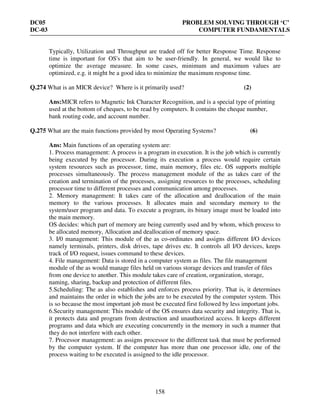 DC05 PROBLEM SOLVING THROUGH ‘C’
DC-03 COMPUTER FUNDAMENTALS
158
Typically, Utilization and Throughput are traded off for better Response Time. Response
time is important for OS's that aim to be user-friendly. In general, we would like to
optimize the average measure. In some cases, minimum and maximum values are
optimized, e.g. it might be a good idea to minimize the maximum response time.
Q.274 What is an MICR device? Where is it primarily used? (2)
Ans:MICR refers to Magnetic Ink Character Recognition, and is a special type of printing
used at the bottom of cheques, to be read by computers. It contains the cheque number,
bank routing code, and account number.
Q.275 What are the main functions provided by most Operating Systems? (6)
Ans: Main functions of an operating system are:
1. Process management: A process is a program in execution. It is the job which is currently
being executed by the processor. During its execution a process would require certain
system resources such as processor, time, main memory, files etc. OS supports multiple
processes simultaneously. The process management module of the as takes care of the
creation and termination of the processes, assigning resources to the processes, scheduling
processor time to different processes and communication among processes.
2. Memory management: It takes care of the allocation and deallocation of the main
memory to the various processes. It allocates main and secondary memory to the
system/user program and data. To execute a program, its binary image must be loaded into
the main memory.
OS decides: which part of memory are being currently used and by whom, which process to
be allocated memory, Allocation and deallocation of memory space.
3. I/0 management: This module of the as co-ordinates and assigns different I/O devices
namely terminals, printers, disk drives, tape drives etc. It controls all I/O devices, keeps
track of I/O request, issues command to these devices.
4. File management: Data is stored in a computer system as files. The file management
module of the as would manage files held on various storage devices and transfer of files
from one device to another. This module takes care of creation, organization, storage,
naming, sharing, backup and protection of different files.
5.Scheduling: The as also establishes and enforces process priority. That is, it determines
and maintains the order in which the jobs are to be executed by the computer system. This
is so because the most important job must be executed first followed by less important jobs.
6.Security management: This module of the OS ensures data security and integrity. That is,
it protects data and program from destruction and unauthorized access. It keeps different
programs and data which are executing concurrently in the memory in such a manner that
they do not interfere with each other.
7. Processor management: as assigns processor to the different task that must be performed
by the computer system. If the computer has more than one processor idle, one of the
process waiting to be executed is assigned to the idle processor.
 