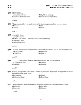 DC05 PROBLEM SOLVING THROUGH ‘C’
DC-03 COMPUTER FUNDAMENTALS
16
Q.85 MS-WORD is a
(A) system software (B) high level language
(C) spread sheet application (D) word processing package
Ans D
Q.86 The grammar dialog box can be involved by choosing grammar from _______ menu.
(A) insert (B) file
(C) tools (D) view
Ans C
Q.87 A template stores
(A) styles, macros
(B) Auto Text entires, Customized word command Settings
(C) graphics, text
(D) All of the above
Ans A
Q.88 To return the remainder after a number is divided by a divisor in EXCEL we use the function
(A) ROUND( ) (B) FACT( )
(C) MOD( ) (D) DIV( )
Ans C
Q.89 ________ unit controls the flow and manipulation of data and information.
(A) Arithmetic logic (B) Central
(C) Middle (D) Control
Ans D
Q.90 Usually, an algorithm will contain a number of procedural steps which are dependent on results
of previous steps and is called _______________.
(A) Flowchart (B) Chart
(C) Drawing Chart (D) Food Chart
Ans A
Q.91 The performance of cache memory is frequently measured in terms of a quantity called:
(A) bit ratio (B) nor ratio
(C) no ratio (D) hit ratio
Ans D
 