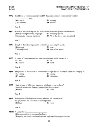 DC05 PROBLEM SOLVING THROUGH ‘C’
DC-03 COMPUTER FUNDAMENTALS
17
Q.92 In addition to communicating with I/O, the processor must communicate with the
______________ unit.
(A) control (B) memory
(C) Arithmetic (D) process
Ans B
Q.93 Which of the following was not associated with second generation computers?
(A) high level procedural language (B) operating system
(C) magnetic core and transistor (D) All of the above were associated
Ans D
Q.94 Which of the following number system/code uses only 0s and 1s
(A) decimal (B) octal
(C) hexadecimal (D) none of the above
Ans D
Q.95 A group of characters that has some meaning as a unit is known as a
(A) field (B) file
(C) record (D) word
Ans A
Q.96 The process of production of customer list in alphabetical order falls under the category of
(A) editing (B) sorting
(C) updating (D) calculating
Ans B
Q.97 State in case of following statement whether it is true or false?
Magnetic drums and disks are quiet similar in operation.
(A) True (B) False
Ans A
Q.98 State in case of following statement whether it is true or false?
Ink-jet printers are classified as impact printers.
(A) True (B) False
Ans B
Q.100 A Compiler is _____________________.
(A) a combination of computer hardware
(B) a program which translates from one high-level language to another
 
