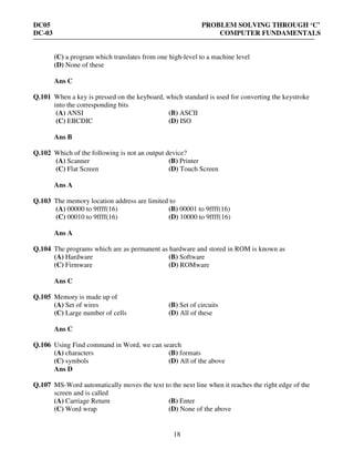 DC05 PROBLEM SOLVING THROUGH ‘C’
DC-03 COMPUTER FUNDAMENTALS
18
(C) a program which translates from one high-level to a machine level
(D) None of these
Ans C
Q.101 When a key is pressed on the keyboard, which standard is used for converting the keystroke
into the corresponding bits
(A) ANSI (B) ASCII
(C) EBCDIC (D) ISO
Ans B
Q.102 Which of the following is not an output device?
(A) Scanner (B) Printer
(C) Flat Screen (D) Touch Screen
Ans A
Q.103 The memory location address are limited to
(A) 00000 to 9ffff(16) (B) 00001 to 9ffff(16)
(C) 00010 to 9ffff(16) (D) 10000 to 9ffff(16)
Ans A
Q.104 The programs which are as permanent as hardware and stored in ROM is known as
(A) Hardware (B) Software
(C) Firmware (D) ROMware
Ans C
Q.105 Memory is made up of
(A) Set of wires (B) Set of circuits
(C) Large number of cells (D) All of these
Ans C
Q.106 Using Find command in Word, we can search
(A) characters (B) formats
(C) symbols (D) All of the above
Ans D
Q.107 MS-Word automatically moves the text to the next line when it reaches the right edge of the
screen and is called
(A) Carriage Return (B) Enter
(C) Word wrap (D) None of the above
 