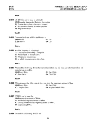 DC05 PROBLEM SOLVING THROUGH ‘C’
DC-03 COMPUTER FUNDAMENTALS
19
Ans C
Q.108 MS-EXCEL can be used to automate
(A) Financial statements, Business forecasting
(B) Transaction registers, inventory control
(C) Accounts receivable, accounts payable
(D) Any of the above
Ans D
Q.109 Command to delete all files and folders is _______________.
(A) Deltree (B) Del
(C) Remove (D) CD
Ans A
Q.110 Machine language is a language
(A) Directly understood by a computer.
(B) Which needs to be translated.
(C) Which uses mnemonics.
(D) In which programs are written first.
Ans A
Q.111 Which of the following device have a limitation that one can only add information to it but
cannot erase or modify.
(A) Floppy Disk (B) Hard Disk
(C) Tape Drive (D) CDROM
Ans D
Q.112 Which amongst the following devices can store the maximum amount of data
(A) Floppy Disk (B) Hard Disk
(C) Compact Disk (D) Magnetic Optic Disk
Ans B
Q.113 EPROM can be used for
(A) Erasing the contents of ROM.
(B) Reconstructing the contents of ROM.
(C) Erasing and reconstructing the contents of ROM.
(D) Duplicating ROM.
Ans A
Q.114 The earliest calculating devices are
 