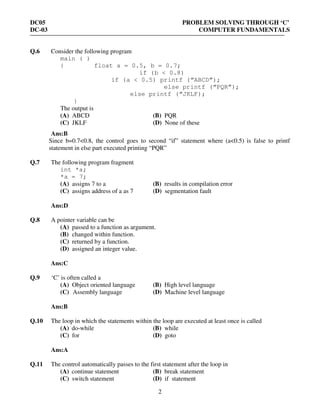 DC05 PROBLEM SOLVING THROUGH ‘C’
DC-03 COMPUTER FUNDAMENTALS
2
Q.6 Consider the following program
main ( )
{ float a = 0.5, b = 0.7;
if (b < 0.8)
if (a < 0.5) printf (“ABCD”);
else printf (“PQR”);
else printf (“JKLF);
}
The output is
(A) ABCD (B) PQR
(C) JKLF (D) None of these
Ans:B
Since b=0.7<0.8, the control goes to second “if” statement where (a<0.5) is false to printf
statement in else part executed printing “PQR”
Q.7 The following program fragment
int *a;
*a = 7;
(A) assigns 7 to a (B) results in compilation error
(C) assigns address of a as 7 (D) segmentation fault
Ans:D
Q.8 A pointer variable can be
(A) passed to a function as argument.
(B) changed within function.
(C) returned by a function.
(D) assigned an integer value.
Ans:C
Q.9 ‘C’ is often called a
(A) Object oriented language (B) High level language
(C) Assembly language (D) Machine level language
Ans:B
Q.10 The loop in which the statements within the loop are executed at least once is called
(A) do-while (B) while
(C) for (D) goto
Ans:A
Q.11 The control automatically passes to the first statement after the loop in
(A) continue statement (B) break statement
(C) switch statement (D) if statement
 