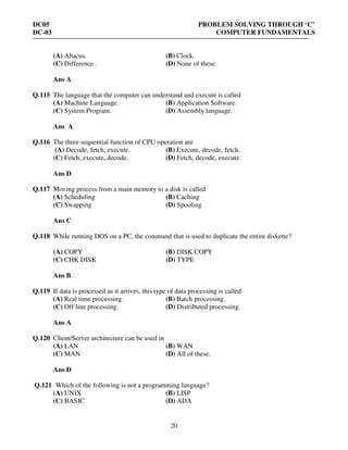 DC05 PROBLEM SOLVING THROUGH ‘C’
DC-03 COMPUTER FUNDAMENTALS
20
(A) Abacus. (B) Clock.
(C) Difference . (D) None of these.
Ans A
Q.115 The language that the computer can understand and execute is called
(A) Machine Language. (B) Application Software.
(C) System Program. (D) Assembly language.
Ans A
Q.116 The three sequential function of CPU operation are
(A) Decode, fetch, execute. (B) Execute, decode, fetch.
(C) Fetch, execute, decode. (D) Fetch, decode, execute.
Ans D
Q.117 Moving process from a main memory to a disk is called
(A) Scheduling (B) Caching
(C) Swapping (D) Spooling
Ans C
Q.118 While running DOS on a PC, the command that is used to duplicate the entire diskette?
(A) COPY (B) DISK COPY
(C) CHK DISK (D) TYPE
Ans B
Q.119 If data is processed as it arrives, this type of data processing is called
(A) Real time processing. (B) Batch processing.
(C) Off line processing. (D) Distributed processing.
Ans A
Q.120 Client/Server architecture can be used in
(A) LAN (B) WAN
(C) MAN (D) All of these.
Ans D
Q.121 Which of the following is not a programming language?
(A) UNIX (B) LISP
(C) BASIC (D) ADA
 