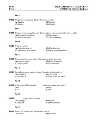 DC05 PROBLEM SOLVING THROUGH ‘C’
DC-03 COMPUTER FUNDAMENTALS
21
Ans A
Q.122 The process of retaining data for future use is called
(A) Reading (B) Writing
(C) Storing (D) Coding
Ans C
Q.123 The process of manipulating the data to achieve some meaningful results is called
(A) Information handling. (B)Data sharing.
(C) Data distribution. (D)Data processing.
Ans D
Q.124 Windows is a(n)
(A) Operating system. (B) User interface
(C) Operating environment. (D) Programming platform.
Ans C
Q.125 The register that keeps track of the program during execution
(A) Address register (B) Program counter.
(C) Data register (D) Accumulator
Ans B
Q.126 Typical processing speed of Super Computer is of the order of
(A) 100 MIPS (B) 200 MIPS
(C) 300 MIPS (D) 400 MIPS and above
Ans D
Q.127 While using DIR command,_______switch can not be used with it
(A) /P. (B) /W.
(C) /S. (D) /T.
Ans D
Q.128 ________ is not a utility program
(A) Debugger (B) Editor
(C) Spooler (D) Defragmenter
Ans C
Q.129 The access method used for magnetic tape is
(A) Direct (B) Random
 