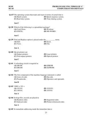 DC05 PROBLEM SOLVING THROUGH ‘C’
DC-03 COMPUTER FUNDAMENTALS
23
Q.137 The operating system that reads and reacts in terms of actual time is
(A) Batch system. (B) Quick response system.
(C) Real time system. (D) Time sharing system.
Ans C
Q.138 Which of the following is a spreadsheet package?
(A) Corel Draw. (B) Wordstar
(C) EXCEL. (D) MS-WORD.
Ans C
Q.139 Find and Replace option is placed under the__________ menu.
(A) Edit. (B) Insert.
(C) View. (D) File.
Ans A
Q.140 Ink-jet printers are
(A) Impact printers (B) Laser printers
(C) Non-impact printers (D) Optical printers
Ans C
Q.141 A refreshing circuit is required in
(A) SRAM (B) EPROM
(C) DRAM (D) EEPROM
Ans C
Q.142 The first component of the machine language statement is called
(A) Lines of code. (B) Op-code.
(C) Pseudocode. (D) Operators and operands.
Ans B
Q.143 10001 x 101 =
(A) 101101. (B) 1010101.
(C) 100101. (D) 101010.
Ans A
Q.144 In heap files, records are placed in
(A) Random order. (B) Sequential order.
(C) Indexed order (D) Printer-referenced order.
Ans A
Q.145 In immediate addressing mode the immediate data is
 