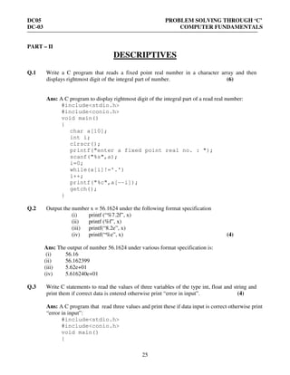 DC05 PROBLEM SOLVING THROUGH ‘C’
DC-03 COMPUTER FUNDAMENTALS
25
PART – II
DESCRIPTIVES
Q.1 Write a C program that reads a fixed point real number in a character array and then
displays rightmost digit of the integral part of number. (6)
Ans: A C program to display rightmost digit of the integral part of a read real number:
#include<stdio.h>
#include<conio.h>
void main()
{
char a[10];
int i;
clrscr();
printf("enter a fixed point real no. : ");
scanf("%s",a);
i=0;
while(a[i]!='.')
i++;
printf("%c",a[--i]);
getch();
}
Q.2 Output the number x = 56.1624 under the following format specification
(i) printf (“%7.2f”, x)
(ii) printf (%f”, x)
(iii) printf(“8.2e”, x)
(iv) printf(“%e”, x) (4)
Ans: The output of number 56.1624 under various format specification is:
(i) 56.16
(ii) 56.162399
(iii) 5.62e+01
(iv) 5.616240e+01
Q.3 Write C statements to read the values of three variables of the type int, float and string and
print them if correct data is entered otherwise print “error in input”. (4)
Ans: A C program that read three values and print these if data input is correct otherwise print
“error in input”:
#include<stdio.h>
#include<conio.h>
void main()
{
 