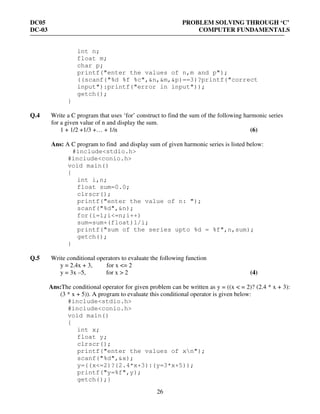 DC05 PROBLEM SOLVING THROUGH ‘C’
DC-03 COMPUTER FUNDAMENTALS
26
int n;
float m;
char p;
printf("enter the values of n,m and p");
((scanf("%d %f %c",&n,&m,&p)==3)?printf("correct
input"):printf("error in input"));
getch();
}
Q.4 Write a C program that uses ‘for’ construct to find the sum of the following harmonic series
for a given value of n and display the sum.
1 + 1/2 +1/3 +… + 1/n (6)
Ans: A C program to find and display sum of given harmonic series is listed below:
#include<stdio.h>
#include<conio.h>
void main()
{
int i,n;
float sum=0.0;
clrscr();
printf("enter the value of n: ");
scanf("%d",&n);
for(i=1;i<=n;i++)
sum=sum+(float)1/i;
printf("sum of the series upto %d = %f",n,sum);
getch();
}
Q.5 Write conditional operators to evaluate the following function
y = 2.4x + 3, for x <= 2
y = 3x –5, for x > 2 (4)
Ans:The conditional operator for given problem can be written as y = ((x < = 2)? (2.4 * x + 3):
(3 * x + 5)). A program to evaluate this conditional operator is given below:
#include<stdio.h>
#include<conio.h>
void main()
{
int x;
float y;
clrscr();
printf("enter the values of xn");
scanf("%d",&x);
y=((x<=2)?(2.4*x+3):(y=3*x+5));
printf("y=%f",y);
getch();}
 