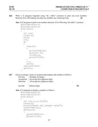 DC05 PROBLEM SOLVING THROUGH ‘C’
DC-03 COMPUTER FUNDAMENTALS
27
Q.6 Write a C program fragment using “do…while” construct to print out even numbers
between 10 to 100 making sure that two numbers are written per line. (4)
Ans: A C program to print even numbers between 10 to 100 using “do-while” construct:
#include<stdio.h>
#include<conio.h>
void main()
{
int i,k;
clrscr();
k=10;
i=0;
do
{
if(k>10)
{
printf("%d",k);
printf(" ");
if(i%2==0)
printf("n");
}
i++;
k=k+2;
}while(k<100);
getch();
}
Q.7 Given an integer, write a C program that displays the number as follows:
first line : All digits of integer
second line : all except first rightmost digit
third line : all except two rightmost digits .
. .
last line : leftmost digit (8)
Ans: A C program to display a number as follows:
#include<stdio.h>
#include<conio.h>
void main()
{
int n,k,l,i,r,a[100];
clrscr();
printf("enter any integer value");
scanf("%d",&n);
while(n>0)
{
printf("%d",n);
printf("n");
 