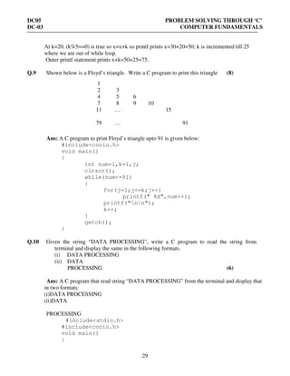 DC05 PROBLEM SOLVING THROUGH ‘C’
DC-03 COMPUTER FUNDAMENTALS
29
At k=20, (k%5==0) is true so x=x+k so printf prints x=30+20=50; k is incremented till 25
where we are out of while loop.
Outer printf statement prints x+k=50+25=75.
Q.9 Shown below is a Floyd’s triangle. Write a C program to print this triangle (8)
Ans: A C program to print Floyd’s triangle upto 91 is given below:
#include<conio.h>
void main()
{
int num=1,k=1,j;
clrscr();
while(num<=91)
{
for(j=1;j<=k;j++)
printf(" %d",num++);
printf("nn");
k++;
}
getch();
}
Q.10 Given the string “DATA PROCESSING”, write a C program to read the string from
terminal and display the same in the following formats.
(i) DATA PROCESSING
(ii) DATA
PROCESSING (6)
Ans: A C program that read string “DATA PROCESSING” from the terminal and display that
in two formats:
(i)DATA PROCESSING
(ii)DATA
PROCESSING
#include<stdio.h>
#include<conio.h>
void main()
{
1
2 3
4 5 6
7 8 9 10
11 … 15
79 … 91
 