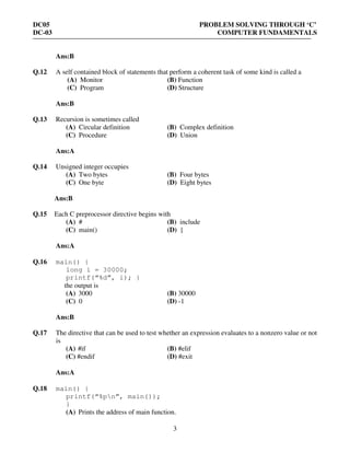 DC05 PROBLEM SOLVING THROUGH ‘C’
DC-03 COMPUTER FUNDAMENTALS
3
Ans:B
Q.12 A self contained block of statements that perform a coherent task of some kind is called a
(A) Monitor (B) Function
(C) Program (D) Structure
Ans:B
Q.13 Recursion is sometimes called
(A) Circular definition (B) Complex definition
(C) Procedure (D) Union
Ans:A
Q.14 Unsigned integer occupies
(A) Two bytes (B) Four bytes
(C) One byte (D) Eight bytes
Ans:B
Q.15 Each C preprocessor directive begins with
(A) # (B) include
(C) main() (D) {
Ans:A
Q.16 main() {
long i = 30000;
printf(“%d”, i); }
the output is
(A) 3000 (B) 30000
(C) 0 (D) -1
Ans:B
Q.17 The directive that can be used to test whether an expression evaluates to a nonzero value or not
is
(A) #if (B) #elif
(C) #endif (D) #exit
Ans:A
Q.18 main() {
printf(“%pn”, main());
}
(A) Prints the address of main function.
 