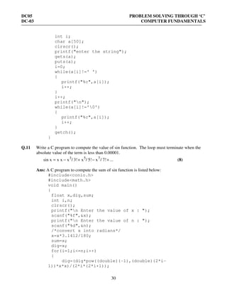 DC05 PROBLEM SOLVING THROUGH ‘C’
DC-03 COMPUTER FUNDAMENTALS
30
int i;
char a[50];
clrscr();
printf("enter the string");
gets(a);
puts(a);
i=0;
while(a[i]!=' ')
{
printf("%c",a[i]);
i++;
}
i++;
printf("n");
while(a[i]!='0')
{
printf("%c",a[i]);
i++;
}
getch();
}
Q.11 Write a C program to compute the value of sin function. The loop must terminate when the
absolute value of the term is less than 0.00001.
...7!/x5!/x3!/xx xsin x 753
+−+−= (8)
Ans: A C program to compute the sum of sin function is listed below:
#include<conio.h>
#include<math.h>
void main()
{
float x,dig,sum;
int i,n;
clrscr();
printf("n Enter the value of x : ");
scanf("%f",&x);
printf("n Enter the value of n : ");
scanf("%d",&n);
/*convert x into radians*/
x=x*3.1412/180;
sum=x;
dig=x;
for(i=1;i<=n;i++)
{
dig=(dig*pow((double)(-1),(double)(2*i-
1))*x*x)/(2*i*(2*i+1));
 
