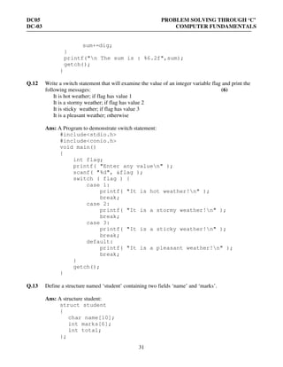 DC05 PROBLEM SOLVING THROUGH ‘C’
DC-03 COMPUTER FUNDAMENTALS
31
sum+=dig;
}
printf("n The sum is : %6.2f",sum);
getch();
}
Q.12 Write a switch statement that will examine the value of an integer variable flag and print the
following messages: (6)
It is hot weather; if flag has value 1
It is a stormy weather; if flag has value 2
It is sticky weather; if flag has value 3
It is a pleasant weather; otherwise
Ans: A Program to demonstrate switch statement:
#include<stdio.h>
#include<conio.h>
void main()
{
int flag;
printf( "Enter any valuen" );
scanf( "%d", &flag );
switch ( flag ) {
case 1:
printf( "It is hot weather!n" );
break;
case 2:
printf( "It is a stormy weather!n" );
break;
case 3:
printf( "It is a sticky weather!n" );
break;
default:
printf( "It is a pleasant weather!n" );
break;
}
getch();
}
Q.13 Define a structure named ‘student’ containing two fields ‘name’ and ‘marks’.
Ans: A structure student:
struct student
{
char name[10];
int marks[6];
int total;
};
 