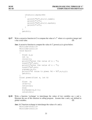 DC05 PROBLEM SOLVING THROUGH ‘C’
DC-03 COMPUTER FUNDAMENTALS
33
if(stu[i].marks>80)
{
printf("%s",stu[i].name);
printf("t");
printf("%d",stu[i].marks);
printf("n");
}
}
getch();
}
Q.17 Write a recursive function in C to compute the value of n
x where n is a positive integer and
x has a real value. (7)
Ans: A recursive function to compute the value of xn
, power(x,n) is given below:
#include<stdio.h>
#include<conio.h>
void main()
{
float x,y;
int n;
clrscr();
printf("enter the value of x : ");
scanf("%f",&a);
printf("enter the value of n : ");
scanf("%d",&n);
y=power(x,n);
printf("%f raise to power %d = %f",x,n,y);
getch();
}
float power(float a, int b)
{
float k;
if(b==1)
return(a);
else
k=a*power(a,b-1);
return(k);}
Q.18 Write a function ‘exchange’ to interchange the values of two variables say x and y.
Illustrate the use of this function in calling program. Assume that x and y are defined as
global variables. (7)
Ans: A C function exchange to interchange the values of x and y:
#include<stdio.h>
#include<conio.h>
 