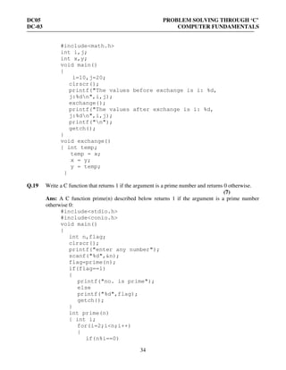 DC05 PROBLEM SOLVING THROUGH ‘C’
DC-03 COMPUTER FUNDAMENTALS
34
#include<math.h>
int i,j;
int x,y;
void main()
{
i=10,j=20;
clrscr();
printf("The values before exchange is i: %d,
j:%dn",i,j);
exchange();
printf("The values after exchange is i: %d,
j:%dn",i,j);
printf("n");
getch();
}
void exchange()
{ int temp;
temp = x;
x = y;
y = temp;
}
Q.19 Write a C function that returns 1 if the argument is a prime number and returns 0 otherwise.
(7)
Ans: A C function prime(n) described below returns 1 if the argument is a prime number
otherwise 0:
#include<stdio.h>
#include<conio.h>
void main()
{
int n,flag;
clrscr();
printf("enter any number");
scanf("%d",&n);
flag=prime(n);
if(flag==1)
{
printf("no. is prime");
else
printf("%d",flag);
getch();
}
int prime(n)
{ int i;
for(i=2;i<n;i++)
{
if(n%i==0)
 