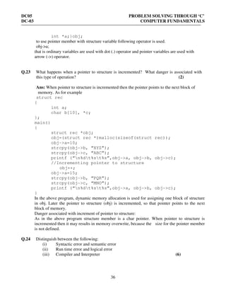 DC05 PROBLEM SOLVING THROUGH ‘C’
DC-03 COMPUTER FUNDAMENTALS
36
int *a;}obj;
to use pointer member with structure variable following operator is used.
obj->a;
that is ordinary variables are used with dot (.) operator and pointer variables are used with
arrow (->) operator.
Q.23 What happens when a pointer to structure is incremented? What danger is associated with
this type of operation? (2)
Ans: When pointer to structure is incremented then the pointer points to the next block of
memory. As for example
struct rec
{
int a;
char b[10], *c;
};
main()
{
struct rec *obj;
obj=(struct rec *)malloc(sizeof(struct rec));
obj->a=10;
strcpy(obj->b, “XYZ”);
strcpy(obj->c, “ABC”);
printf (“n%dt%st%s”,obj->a, obj->b, obj->c);
//Incrementing pointer to structure
obj++;
obj->a=15;
strcpy(obj->b, “PQR”);
strcpy(obj->c, “MNO”);
printf (“n%dt%st%s”,obj->a, obj->b, obj->c);
}
In the above program, dynamic memory allocation is used for assigning one block of structure
in obj. Later the pointer to structure (obj) is incremented, so that pointer points to the next
block of memory.
Danger associated with increment of pointer to structure:
As in the above program structure member is a char pointer. When pointer to structure is
incremented then it may results in memory overwrite, because the size for the pointer member
is not defined.
Q.24 Distinguish between the following:
(i) Syntactic error and semantic error
(ii) Run time error and logical error
(iii) Compiler and Interpreter (6)
 