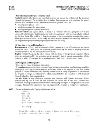 DC05 PROBLEM SOLVING THROUGH ‘C’
DC-03 COMPUTER FUNDAMENTALS
37
Ans:(i)Syntactic error and semantic error
Syntactic errors also known as compilation errors are caused by violation of the grammar
rules of the language. The compiler detects, isolate these errors and give terminate the source
program after listing the errors. Some of the common syntactic errors are:
• missing or misplaced ; or }
• missing return type for a procedure
• missing or duplicate variable declaration
Semantic errors are logical errors. If there is a semantic error in a program, it will run
successfully, in the sense that the computer will not generate any error messages, but it will not
do the right thing. The problem is that the meaning of the program (its semantics) is wrong.
Identifying semantic errors can be tricky because it requires working backward by looking at
the output of the program and trying to figure out what it is doing.
(ii) Run time error and logical error
Run-time errors: Errors such as mismatch of data types or array out of bound error are known
as runtime errors. These errors are generally go undetected by the compiler so programs with
run-time error will run but produce erroneous results.
Logical errors: These are the errors related with the logic of the program execution. These
errors are not detected by the compiler and are primarily due to a poor understanding of the
problem or a lack of clarity of hierarchy of operators. Such errors cause incorrect result.
(iii) Compiler and Interpreter
These are two types of language translators.
A compiler converts the source program (user-written program) into an object code (machine
language by checking the entire program before execution. If the program is error free, object
program is created and loaded into memory for execution. A compiler produces an error list of
the program in one go and all have to be taken care even before the execution of first statement
begin. It takes less time for execution.
An interpreter is also a language translator that translates and executes statements in the
program one by one. It work on one statement at a time and if error free, executes the
instruction before going to second instruction. Debugging is simpler in interpreter as it is done
in stages. An interpreter takes more time for execution of a program as compared to a compiler.
Q.25 The skeletal outline of a C program is shown below:
main()
{ FILE *p;
int a;
float b;
char c;
p = fopen(“sample.dat”, “r”);
…
fclose(p);
}
Read the values of a, b and c from the data file and
display them on the screen
(3)
 