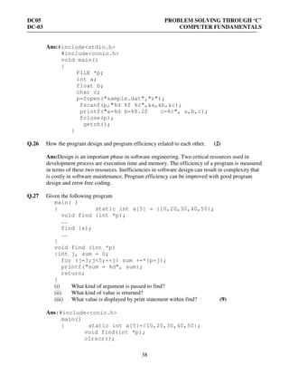 DC05 PROBLEM SOLVING THROUGH ‘C’
DC-03 COMPUTER FUNDAMENTALS
38
Ans:#include<stdio.h>
#include<conio.h>
void main()
{
FILE *p;
int a;
float b;
char c;
p=fopen("sample.dat","r");
fscanf(p,"%d %f %c",&a,&b,&c);
printf("a=%d b=%8.2f c=%c", a,b,c);
fclose(p);
getch();
}
Q.26 How the program design and program efficiency related to each other. (2)
Ans:Design is an important phase in software engineering. Two critical resources used in
development process are execution time and memory. The efficiency of a program is measured
in terms of these two resources. Inefficiencies in software design can result in complexity that
is costly in software maintenance. Program efficiency can be improved with good program
design and error free coding.
Q.27 Given the following program
main( )
{ static int a[5] = {10,20,30,40,50};
void find (int *p);
….
find (a);
….
}
void find (int *p)
{int j, sum = 0;
for (j=3;j<5;++j) sum +=*(p+j);
printf(“sum = %d”, sum);
return;
}
(i) What kind of argument is passed to find?
(ii) What kind of value is returned?
(iii) What value is displayed by print statement within find? (9)
Ans:#include<conio.h>
main()
{ static int a[5]={10,20,30,40,50};
void find(int *p);
clrscr();
 