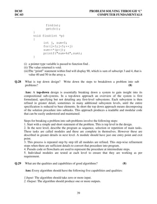 DC05 PROBLEM SOLVING THROUGH ‘C’
DC-03 COMPUTER FUNDAMENTALS
39
find(a);
getch();
}
void find(int *p)
{
int j, sum=0;
for(j=3;j<5;++j)
sum+=*(p+j);
printf("sum=%d",sum);
}
(i) a pointer type variable is passed to function find .
(ii) The value returned is void.
(iii)The “printf” statement within find will display 90, which is sum of subscript 3 and 4, that is
value 40 and 50 in the array a.
Q.28 What is top down design? Write down the steps to breakdown a problem into sub
problems? (8)
Ans: A top-down design is essentially breaking down a system to gain insight into its
compositional sub-systems. In a top-down approach an overview of the system is first
formulated, specifying but not detailing any first-level subsystems. Each subsystem is then
refined in greater detail, sometimes in many additional subsystem levels, until the entire
specification is reduced to base elements. In short the top down approach means decomposing
of the solution procedure into subtasks. This approach produces a readable and modular code
that can be easily understood and maintained.
Steps for breaking a problem into sub-problems involve the following steps:
1. Start with a simple and short statement of the problem. This is top level in the design.
2. In the next level, describe the program as sequence, selection or repetition of main tasks.
These tasks are called modules and these are complete in themselves. However these are
described in greater details in next level. A module should have just one entry point and exit
point.
3. This process is repeated step by step till all modules are refined. This step-wise refinement
stops when there are sufficient details to convert that procedure into program.
4. Pseudo code or flowcharts are used to represent the procedure at intermediate steps.
5. Individual modules are tested at each level to ensure that they are working as per
requirement.
Q.29 What are the qualities and capabilities of good algorithms? (8)
Ans: Every algorithm should have the following five capabilities and qualities:
1.Input: The algorithm should take zero or more input.
2. Output: The algorithm should produce one or more outputs.
 