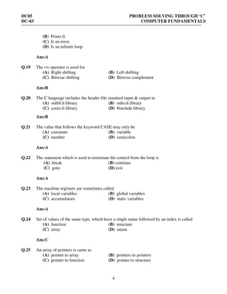 DC05 PROBLEM SOLVING THROUGH ‘C’
DC-03 COMPUTER FUNDAMENTALS
4
(B) Prints 0.
(C) Is an error.
(D) Is an infinite loop.
Ans:A
Q.19 The << operator is used for
(A) Right shifting (B) Left shifting
(C) Bitwise shifting (D) Bitwise complement
Ans:B
Q.20 The C language includes the header file standard input & output in
(A) stdlib.h library (B) stdio.h library
(C) conio.h library (D) #include library
Ans:B
Q.21 The value that follows the keyword CASE may only be
(A) constants (B) variable
(C) number (D) semicolon
Ans:A
Q.22 The statement which is used to terminate the control from the loop is
(A) break (B) continue
(C) goto (D) exit
Ans:A
Q.23 The machine registers are sometimes called
(A) local variables (B) global variables
(C) accumulators (D) static variables
Ans:A
Q.24 Set of values of the same type, which have a single name followed by an index is called
(A) function (B) structure
(C) array (D) union
Ans:C
Q.25 An array of pointers is same as
(A) pointer to array (B) pointers to pointers
(C) pointer to function (D) pointer to structure
 