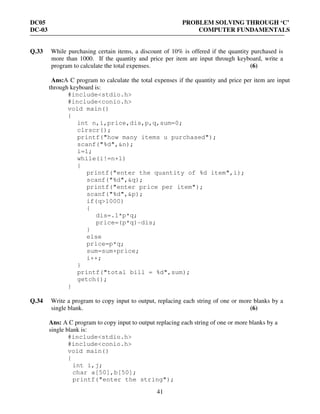 DC05 PROBLEM SOLVING THROUGH ‘C’
DC-03 COMPUTER FUNDAMENTALS
41
Q.33 While purchasing certain items, a discount of 10% is offered if the quantity purchased is
more than 1000. If the quantity and price per item are input through keyboard, write a
program to calculate the total expenses. (6)
Ans:A C program to calculate the total expenses if the quantity and price per item are input
through keyboard is:
#include<stdio.h>
#include<conio.h>
void main()
{
int n,i,price,dis,p,q,sum=0;
clrscr();
printf("how many items u purchased");
scanf("%d",&n);
i=1;
while(i!=n+1)
{
printf("enter the quantity of %d item",i);
scanf("%d",&q);
printf("enter price per item");
scanf("%d",&p);
if(q>1000)
{
dis=.1*p*q;
price=(p*q)-dis;
}
else
price=p*q;
sum=sum+price;
i++;
}
printf("total bill = %d",sum);
getch();
}
Q.34 Write a program to copy input to output, replacing each string of one or more blanks by a
single blank. (6)
Ans: A C program to copy input to output replacing each string of one or more blanks by a
single blank is:
#include<stdio.h>
#include<conio.h>
void main()
{
int i,j;
char a[50],b[50];
printf("enter the string");
 
