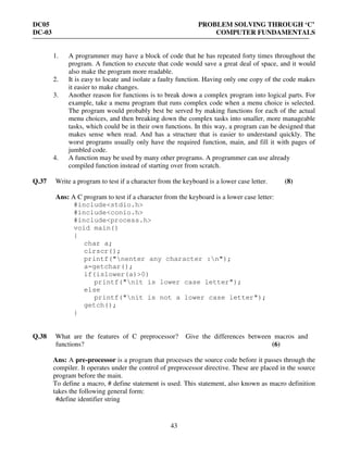 DC05 PROBLEM SOLVING THROUGH ‘C’
DC-03 COMPUTER FUNDAMENTALS
43
1. A programmer may have a block of code that he has repeated forty times throughout the
program. A function to execute that code would save a great deal of space, and it would
also make the program more readable.
2. It is easy to locate and isolate a faulty function. Having only one copy of the code makes
it easier to make changes.
3. Another reason for functions is to break down a complex program into logical parts. For
example, take a menu program that runs complex code when a menu choice is selected.
The program would probably best be served by making functions for each of the actual
menu choices, and then breaking down the complex tasks into smaller, more manageable
tasks, which could be in their own functions. In this way, a program can be designed that
makes sense when read. And has a structure that is easier to understand quickly. The
worst programs usually only have the required function, main, and fill it with pages of
jumbled code.
4. A function may be used by many other programs. A programmer can use already
compiled function instead of starting over from scratch.
Q.37 Write a program to test if a character from the keyboard is a lower case letter. (8)
Ans: A C program to test if a character from the keyboard is a lower case letter:
#include<stdio.h>
#include<conio.h>
#include<process.h>
void main()
{
char a;
clrscr();
printf("nenter any character :n");
a=getchar();
if(islower(a)>0)
printf("nit is lower case letter");
else
printf("nit is not a lower case letter");
getch();
}
Q.38 What are the features of C preprocessor? Give the differences between macros and
functions? (6)
Ans: A pre-processor is a program that processes the source code before it passes through the
compiler. It operates under the control of preprocessor directive. These are placed in the source
program before the main.
To define a macro, # define statement is used. This statement, also known as macro definition
takes the following general form:
#define identifier string
 