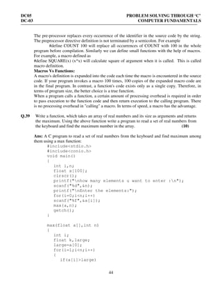 DC05 PROBLEM SOLVING THROUGH ‘C’
DC-03 COMPUTER FUNDAMENTALS
44
The pre-processor replaces every occurrence of the identifier in the source code by the string.
The preprocessor directive definition is not terminated by a semicolon. For example
#define COUNT 100 will replace all occurrences of COUNT with 100 in the whole
program before compilation. Similarly we can define small functions with the help of macros.
For example, a macro defined as
#define SQUARE(x) (x*x) will calculate square of argument when it is called. This is called
macro definition.
Macros Vs Functions:
A macro's definition is expanded into the code each time the macro is encountered in the source
code. If your program invokes a macro 100 times, 100 copies of the expanded macro code are
in the final program. In contrast, a function's code exists only as a single copy. Therefore, in
terms of program size, the better choice is a true function.
When a program calls a function, a certain amount of processing overhead is required in order
to pass execution to the function code and then return execution to the calling program. There
is no processing overhead in "calling" a macro. In terms of speed, a macro has the advantage.
Q.39 Write a function, which takes an array of real numbers and its size as arguments and returns
the maximum. Using the above function write a program to read a set of real numbers from
the keyboard and find the maximum number in the array. (10)
Ans: A C program to read a set of real numbers from the keyboard and find maximum among
them using a max function:
#include<stdio.h>
#include<conio.h>
void main()
{
int i,n;
float a[100];
clrscr();
printf("nhow many elements u want to enter :n");
scanf("%d",&n);
printf("nEnter the elements:");
for(i=0;i<n;i++)
scanf("%f",&a[i]);
max(a,n);
getch();
}
max(float a[],int n)
{
int i;
float k,large;
large=a[0];
for(i=1;i<n;i++)
{
if(a[i]>large)
 