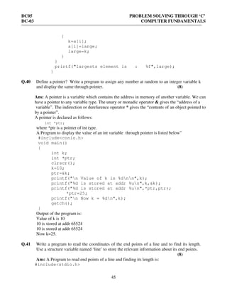 DC05 PROBLEM SOLVING THROUGH ‘C’
DC-03 COMPUTER FUNDAMENTALS
45
{
k=a[i];
a[i]=large;
large=k;
}
}
printf("largests element is : %f",large);
}
Q.40 Define a pointer? Write a program to assign any number at random to an integer variable k
and display the same through pointer. (8)
Ans: A pointer is a variable which contains the address in memory of another variable. We can
have a pointer to any variable type. The unary or monadic operator & gives the “address of a
variable”. The indirection or dereference operator * gives the “contents of an object pointed to
by a pointer”.
A pointer is declared as follows:
int *ptr;
where *ptr is a pointer of int type.
A Program to display the value of an int variable through pointer is listed below”
#include<conio.h>
void main()
{
int k;
int *ptr;
clrscr();
k=10;
ptr=&k;
printf("n Value of k is %dnn",k);
printf("%d is stored at addr %un",k,&k);
printf("%d is stored at addr %un",*ptr,ptr);
*ptr=25;
printf("n Now k = %dn",k);
getch();
}
Output of the program is:
Value of k is 10
10 is stored at addr 65524
10 is stored at addr 65524
Now k=25.
Q.41 Write a program to read the coordinates of the end points of a line and to find its length.
Use a structure variable named ‘line’ to store the relevant information about its end points.
(8)
Ans: A Program to read end points of a line and finding its length is:
#include<stdio.h>
 