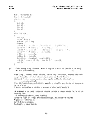DC05 PROBLEM SOLVING THROUGH ‘C’
DC-03 COMPUTER FUNDAMENTALS
46
#include<conio.h>
#include<math.h>
struct lyn
{
int a1;
int b1;
int a2;
int b2;
};
void main()
{
int a,b;
float length;
struct lyn line;
clrscr();
printf("enter the coordinates of end point A");
scanf("%d%d",&line.a1,&line.b1);
printf("nenter the coordinates of end point B");
scanf("%d%d",&line.a2,&line.b2);
a=line.a1-line.a2;
b=line.b1-line.b2;
length=sqrt(pow(a,2)+pow(b,2));
printf("length of the line is %f",length);
getch();
}
Q.42 Explain library string functions. Write a program to copy the contents of the string
“HELLO” to another string. (8)
Ans: Using C standard library functions, we can copy, concatenate, compare, and search
strings. Some of the important Library string functions are described below:
(i) strcat() Function concatenates two strings together and has the following form:
strcat(string1,string2);
When this function is executed, string2 is appended to string1 by removing the null character at
the end of string1.
C permits nesting of strcat functions as strcat(strcat(string1,string2),string3);
(ii) strcmp() is the string comparison function defined in string.h header file. It has the
following form:.
int strcmp ( const char *s1, const char *s2 );
strcmp will accept two strings. It will return an integer. This integer will either be:
Negative if s1 is less than s2.
Zero if s1 and s2 are equal.
Positive if s1 is greater than s2.
 