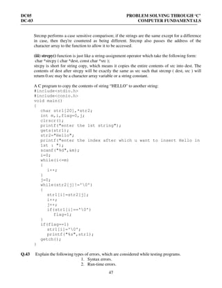 DC05 PROBLEM SOLVING THROUGH ‘C’
DC-03 COMPUTER FUNDAMENTALS
47
Strcmp performs a case sensitive comparison; if the strings are the same except for a difference
in case, then they're countered as being different. Strcmp also passes the address of the
character array to the function to allow it to be accessed.
(iii) strcpy() function is just like a string-assignment operator which take the following form:
char *strcpy ( char *dest, const char *src );
strcpy is short for string copy, which means it copies the entire contents of src into dest. The
contents of dest after strcpy will be exactly the same as src such that strcmp ( dest, src ) will
return 0.src may be a character array variable or a string constant.
A C program to copy the contents of string “HELLO" to another string:
#include<stdio.h>
#include<conio.h>
void main()
{
char str1[20],*str2;
int m,i,flag=0,j;
clrscr();
printf("enter the 1st string");
gets(str1);
str2="Hello";
printf("enter the index after which u want to insert Hello in
1st : ");
scanf("%d",&m);
i=0;
while(i<=m)
{
i++;
}
j=0;
while(str2[j]!='0')
{
str1[i]=str2[j];
i++;
j++;
if(str1[i]=='0')
flag=1;
}
if(flag==1)
str1[i]='0';
printf("%s",str1);
getch();
}
Q.43 Explain the following types of errors, which are considered while testing programs.
1. Syntax errors.
2. Run-time errors.
 
