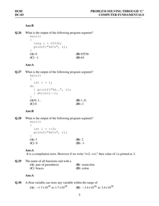 DC05 PROBLEM SOLVING THROUGH ‘C’
DC-03 COMPUTER FUNDAMENTALS
5
Ans:B
Q.26 What is the output of the following program segment?
main()
{
long i = 65536;
printf(“%dn”, i);
}
(A) 0 (B) 65536
(C) -1 (D) 65
Ans:A
Q.27 What is the output of the following program segment?
main()
{
int i = 1;
do
{ printf(“%d..”, i);
} while(i--);
}
(A)0..1.. (B) 1..0..
(C) 0 (D) -1
Ans:B
Q.28 What is the output of the following program segment?
main()
{
int i = ++2;
printf(“%dn”, i);
}
(A) 3 (B) 2
(C) 0 (D) -1
Ans:A
It is a compilation error. However if we write “i=2; ++i;” then value of i is printed as 3.
Q.29 The name of all functions end with a
(A) pair of parenthesis (B) semicolon
(C) braces (D) colon
Ans:A
Q.30 A float variable can store any variable within the range of
(A) 38
107.1 ×− to 38
107.1 × (B) 38
104.3 ×− to 38
104.3 ×
 
