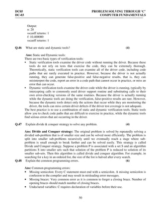 DC05 PROBLEM SOLVING THROUGH ‘C’
DC-03 COMPUTER FUNDAMENTALS
50
Output:
n: 20
sscanff returns: 1
f: 10.400000
sscanff returns: 1
Q.46 What are static and dynamic tools? (4)
Ans: Static and Dynamic tools:
There are two basic types of verification tools:
• Static verification tools examine the driver code without running the driver. Because these
tools do not rely on tests that exercise the code, they can be extremely thorough.
Theoretically, static verification tools can examine all of the driver code, including code
paths that are rarely executed in practice. However, because the driver is not actually
running, they can generate false-positive and false-negative results, that is, they can
misinterpret the code, report an error in a code path that cannot occur in practice, or miss an
error that can occur.
• Dynamic verification tools examine the driver code while the driver is running, typically by
intercepting calls to commonly used driver support routine and substituting calls to their
own error-checking versions of the same routines. Because the driver is actually running
while the dynamic tools are doing the verification, false-positive results are rare. However,
because the dynamic tools detect only the actions that occur while they are monitoring the
driver, the tools can miss certain driver defects if the driver test coverage is not adequate.
The best practice is to use a combination of static and dynamic verification tools. Static tools
allow you to check code paths that are difficult to exercise in practice, while the dynamic tools
find serious errors that are occurring in the driver.
Q.47 Explain divide & conquer strategy to solve any problem. (4)
Ans: Divide and Conquer strategy: The original problem is solved by repeatedly solving a
divided sub-problem that is of smaller size and can be solved more efficiently. The problem is
split into smaller sub-problems recursively until we eventually reach a stage where sub-
problem is small enough to break further and can be solved easily. This strategy is called
Divide and Conquer strategy. Suppose a problem P is associated with a set S and an algorithm
partitions S into smaller sets such that solution of the problem P is reduced to solution of its
smaller sub-sets. Then this algorithm is called divide and conquer algorithm. For example, in
searching for a key in an ordered list, the size of the list is halved after every search.
Q.48 Explain the common programming errors. (6)
Ans: Common programming errors:
• Missing semicolon: Every C statement must end with a semicolon. A missing semicolon is
confusion to the compiler and may result in misleading error messages.
• Missing braces: Very common error as it is common to forget a closing brace. Number of
opening braces should match number of closing braces.
• Undeclared variables: C requires declaration of variables before their use.
 