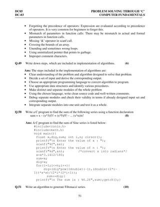 DC05 PROBLEM SOLVING THROUGH ‘C’
DC-03 COMPUTER FUNDAMENTALS
51
• Forgetting the precedence of operators: Expression are evaluated according to precedence
of operators. It is very common for beginners to forget this.
• Mismatch of parameters in function calls: There may be mismatch in actual and formal
parameters in function calls.
• Missing ‘&’ operator in scanf call.
• Crossing the bounds of an array.
• Unending and sometimes wrong loops.
• Using uninitialized pointer that points to garbage.
• Improper comment characters.
Q.49 Write down steps, which are included in implementation of algorithms. (6)
Ans: The steps included in the implementation of algorithms are:
• Clear understanding of the problem and algorithm designed to solve that problem.
• Decide a set of input and derive the corresponding output.
• Choose an appropriate programming language to convert algorithm to program.
• Use appropriate data structures and identify various procedures.
• Make distinct and separate modules of the whole problem
• Using the chosen language, write clean source code and well-written comments.
• Debug separate modules and check their validity in terms if already designed input set and
corresponding output.
• Integrate separate modules into one unit and test it as a whole.
Q.50 Write a C program to find the sum of the following series using a function declaration
sum = x – (x^3)/3! + (x^5)/5! – ... (x^n)/n! (8)
Ans: A C program to find the sum of Sine series is listed below:
#include<conio.h>
#include<math.h>
void main(){
float x,dig,sum; int i,n; clrscr();
printf("n Enter the value of x : ");
scanf("%f",&x);
printf("n Enter the value of n : ");
scanf("%d",&n); /*convert x into radians*/
x=x*3.1412/180;
sum=x;
dig=x;
for(i=1;i<=n;i++){
dig=(dig*pow((double)(-1),(double)(2*i-
1))*x*x)/(2*i*(2*i+1));
sum+=dig;}
printf("n The sum is : %6.2f",sum);getch();}
Q.51 Write an algorithm to generate Fibonacci series. (10)
 