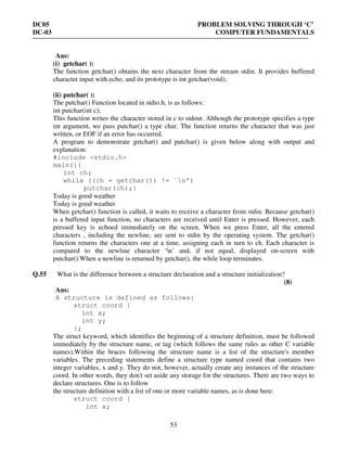 DC05 PROBLEM SOLVING THROUGH ‘C’
DC-03 COMPUTER FUNDAMENTALS
53
Ans:
(i) getchar( ):
The function getchar() obtains the next character from the stream stdin. It provides buffered
character input with echo, and its prototype is int getchar(void);
(ii) putchar( ):
The putchar() Function located in stdio.h, is as follows:
int putchar(int c);
This function writes the character stored in c to stdout. Although the prototype specifies a type
int argument, we pass putchar() a type char. The function returns the character that was just
written, or EOF if an error has occurred.
A program to demonstrate getchar() and putchar() is given below along with output and
explanation:
#include <stdio.h>
main(){
int ch;
while ((ch = getchar()) != `n')
putchar(ch);}
Today is good weather
Today is good weather
When getchar() function is called, it waits to receive a character from stdin. Because getchar()
is a buffered input function, no characters are received until Enter is pressed. However, each
pressed key is echoed immediately on the screen. When we press Enter, all the entered
characters , including the newline, are sent to stdin by the operating system. The getchar()
function returns the characters one at a time, assigning each in turn to ch. Each character is
compared to the newline character ‘n’ and, if not equal, displayed on-screen with
putchar().When a newline is returned by getchar(), the while loop terminates.
Q.55 What is the difference between a structure declaration and a structure initialization?
(8)
Ans:
A structure is defined as follows:
struct coord {
int x;
int y;
};
The struct keyword, which identifies the beginning of a structure definition, must be followed
immediately by the structure name, or tag (which follows the same rules as other C variable
names).Within the braces following the structure name is a list of the structure's member
variables. The preceding statements define a structure type named coord that contains two
integer variables, x and y. They do not, however, actually create any instances of the structure
coord. In other words, they don't set aside any storage for the structures. There are two ways to
declare structures. One is to follow
the structure definition with a list of one or more variable names, as is done here:
struct coord {
int x;
 