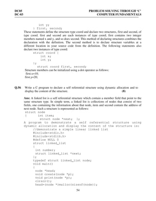 DC05 PROBLEM SOLVING THROUGH ‘C’
DC-03 COMPUTER FUNDAMENTALS
54
int y;
} first, second;
These statements define the structure type coord and declare two structures, first and second, of
type coord. first and second are each instances of type coord; first contains two integer
members named x and y, and so does second. This method of declaring structures combines the
declaration with the definition. The second method is to declare structure variables at a
different location in your source code from the definition. The following statements also
declare two instances of type coord:
struct coord {
int x;
int y;
};
struct coord first, second;
Structure members can be initialized using a dot operator as follows:
first.x=10;
first.y=20;
Q.56 Write a C program to declare a self referential structure using dynamic allocation and to
display the content of the structure. (8)
Ans: A linked list is a self referential structure which contain a member field that point to the
same structure type. In simple term, a linked list is collections of nodes that consist of two
fields, one containing the information about that node, item and second contain the address of
next node. Such a structure is represented as follows:
struct node
{ int item;
struct node *next; };
A program to demonstrate a self referential structure using
dynamic allocation and display the content of the structure is:
//demonstrate a simple linear linked list
#include<stdio.h>
#include<stdlib.h>
#define NULL 0
struct linked_list
{
int number;
struct linked_list *next;
};
typedef struct linked_list node;
void main()
{
node *head;
void create(node *p);
void print(node *p);
clrscr();
head=(node *)malloc(sizeof(node));
 