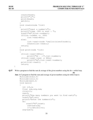DC05 PROBLEM SOLVING THROUGH ‘C’
DC-03 COMPUTER FUNDAMENTALS
55
create(head);
printf("n");
print(head);
getch();
}
void create(node *list)
{
printf("Input a numbern");
printf("(type -999 to end) : ");
scanf("%d",&list->number);
if(list->number == -999)
list->next=NULL;
else{
list->next=(node *)malloc(sizeof(node));
create(list->next);}
return;
}
void print(node *list)
{
if(list->next!=NULL){
printf("%d - ->",list->number);
if(list->next->next == NULL)
printf("%d",list->next->number);
print(list->next); }
return;
}
Q.57 Write a program to find the sum & average of the given numbers using the do----while loop.
(6)
Ans: A C program to find the sum and average of given numbers using do-while loop is:
#include<stdio.h>
#include<conio.h>
#include<math.h>
void main()
{
int i=0,n;
float sum,avg,num;
clrscr();
sum=0;
printf("How many numbers you want to find sumn");
scanf("%d",&n);
printf("Enter the numbersn");
do{
scanf("%f",&num);
sum=sum+num;
i++;}while(i<n);
avg=sum/n;
 